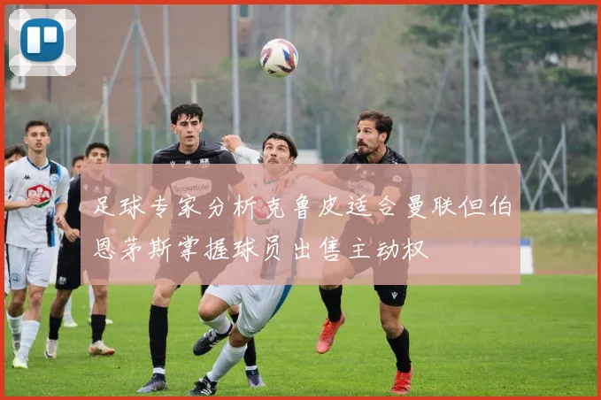 足球专家分析克鲁皮适合曼联但伯恩茅斯掌握球员出售主动权