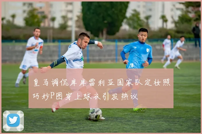 皇马调侃库库雷利亚国家队定妆照巧妙P图穿上球衣引发热议