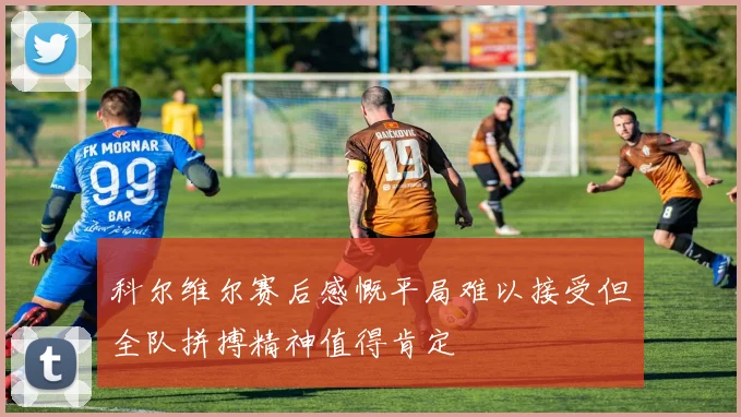 科尔维尔赛后感慨平局难以接受但全队拼搏精神值得肯定