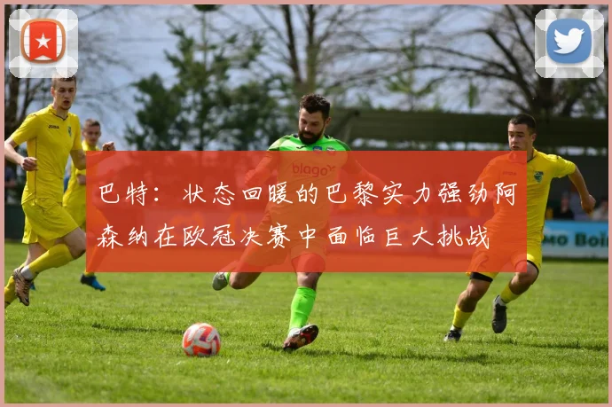 巴特：状态回暖的巴黎实力强劲阿森纳在欧冠决赛中面临巨大挑战