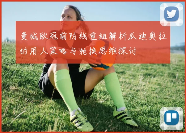 曼城欧冠前防线重组解析瓜迪奥拉的用人策略与轮换思维探讨
