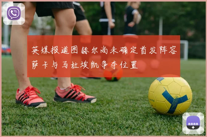 英媒报道图赫尔尚未确定首发阵容萨卡与马杜埃凯争夺位置
