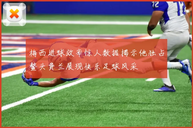 梅西进球效率惊人数据揭示他独占鳌头费兰展现快乐足球风采