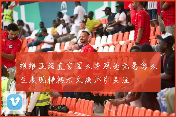 维维亚诺直言国米夺冠毫无悬念米兰表现糟糕尤文换帅引关注