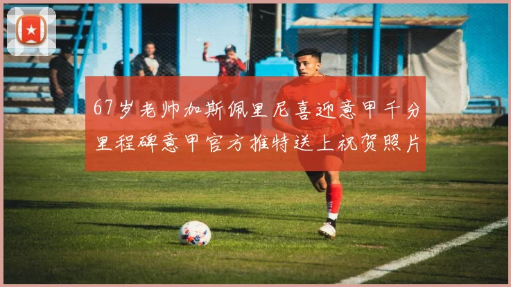 67岁老帅加斯佩里尼喜迎意甲千分里程碑意甲官方推特送上祝贺照片
