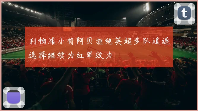 利物浦小将阿贝拒绝英超多队追逐选择继续为红军效力
