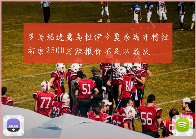 罗马诺透露乌拉伊今夏或离开特拉布宗2500万欧报价不足以成交