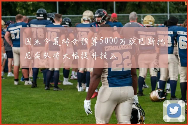 国米今夏转会预算5000万欧巴斯托尼离队将大幅提升投入