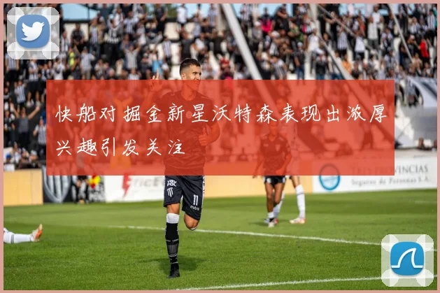 快船对掘金新星沃特森表现出浓厚兴趣引发关注