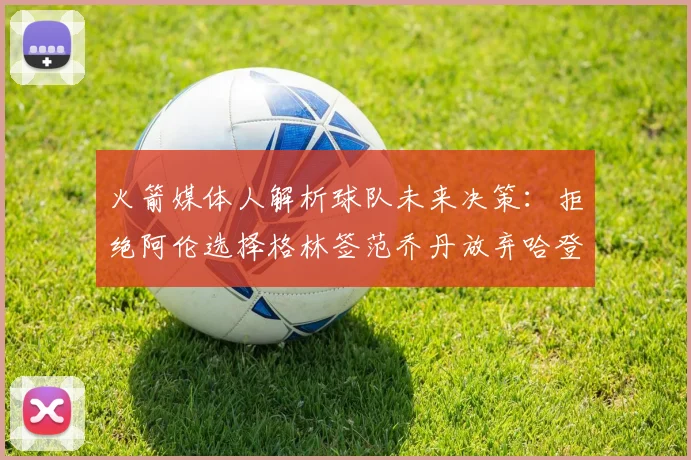 火箭媒体人解析球队未来决策：拒绝阿伦选择格林签范乔丹放弃哈登