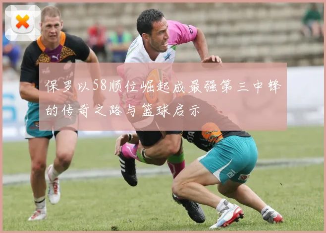 保罗以58顺位崛起成最强第三中锋的传奇之路与篮球启示