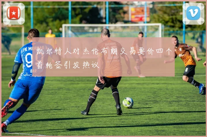 凯尔特人对杰伦布朗交易要价四个首轮签引发热议