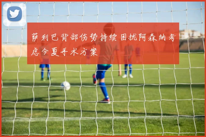 萨利巴背部伤势持续困扰阿森纳考虑今夏手术方案
