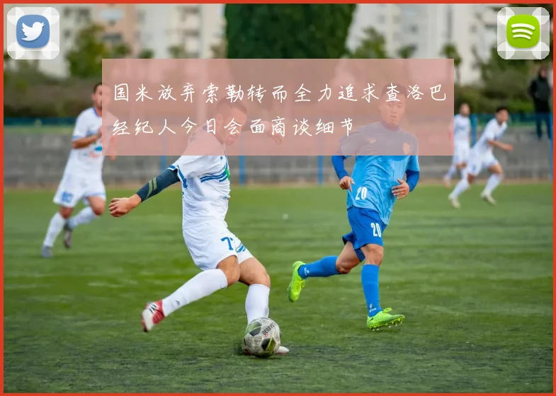 国米放弃索勒转而全力追求查洛巴经纪人今日会面商谈细节