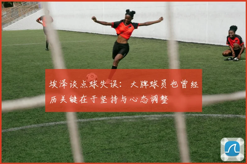 埃泽谈点球失误：大牌球员也曾经历关键在于坚持与心态调整