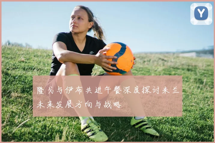 隆戈与伊布共进午餐深度探讨米兰未来发展方向与战略