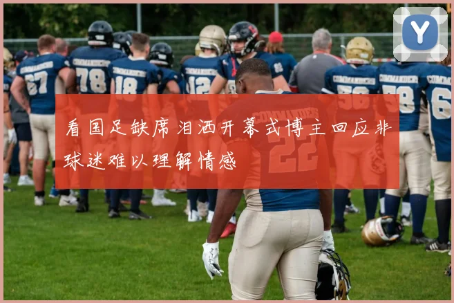 看国足缺席泪洒开幕式博主回应非球迷难以理解情感