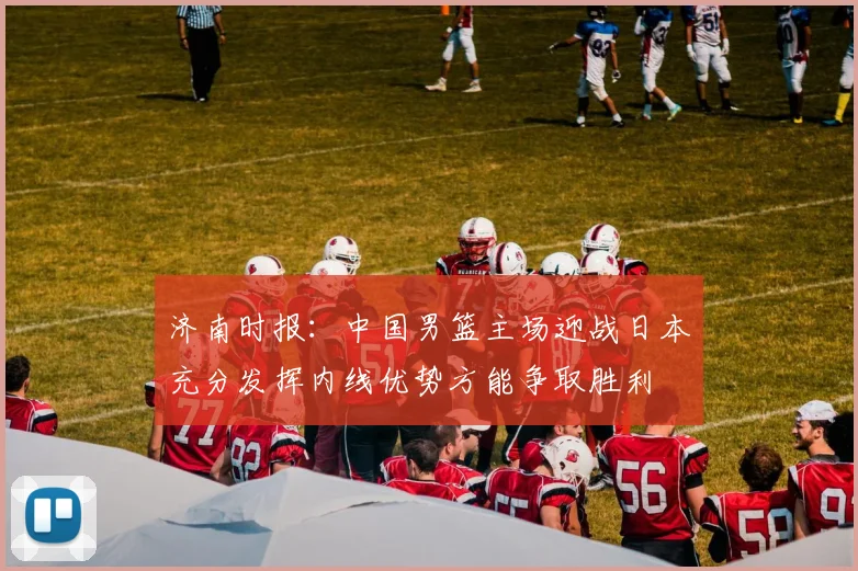 济南时报：中国男篮主场迎战日本充分发挥内线优势方能争取胜利