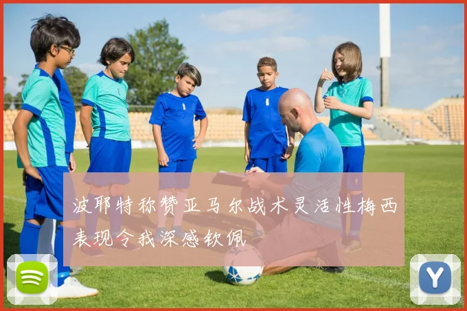波耶特称赞亚马尔战术灵活性梅西表现令我深感钦佩