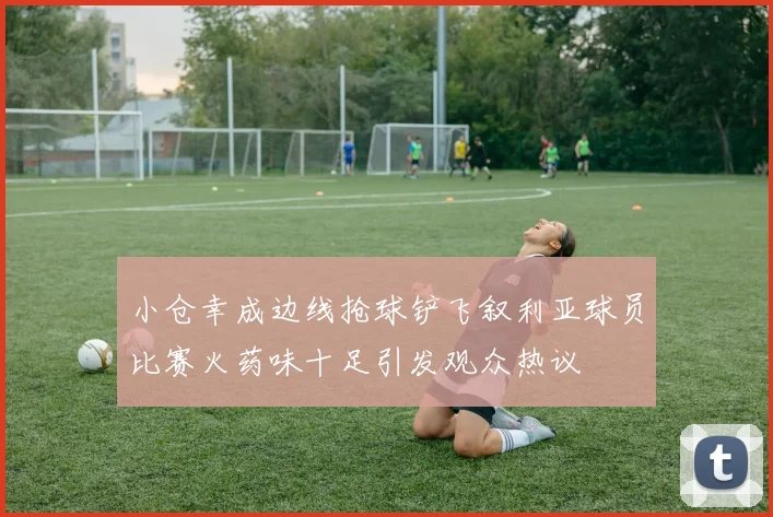小仓幸成边线抢球铲飞叙利亚球员比赛火药味十足引发观众热议
