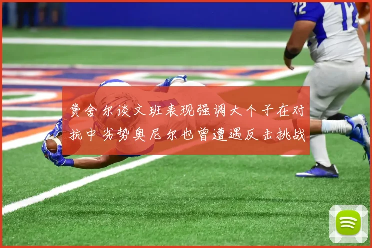 费舍尔谈文班表现强调大个子在对抗中劣势奥尼尔也曾遭遇反击挑战