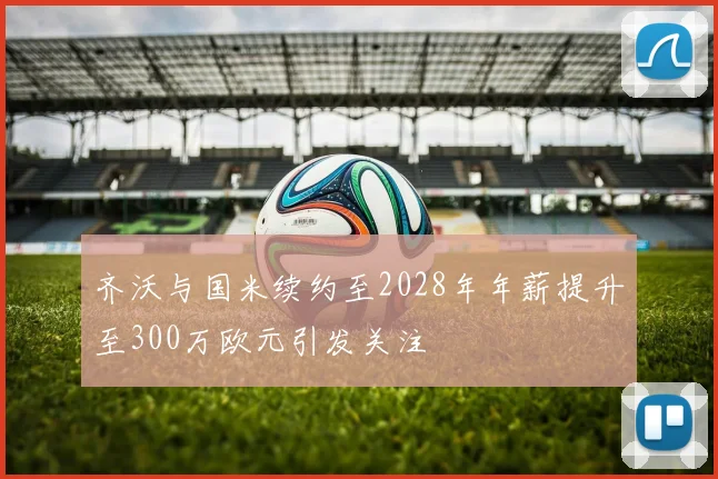 齐沃与国米续约至2028年年薪提升至300万欧元引发关注