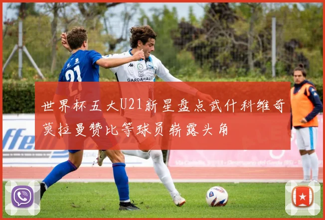 世界杯五大U21新星盘点武什科维奇莫拉曼赞比等球员崭露头角