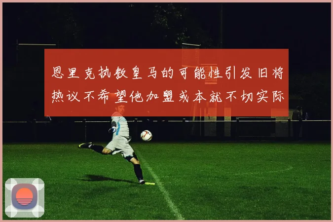 恩里克执教皇马的可能性引发旧将热议不希望他加盟或本就不切实际