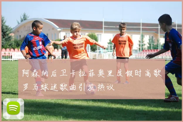 阿森纳后卫卡拉菲奥里度假时高歌罗马球迷歌曲引发热议